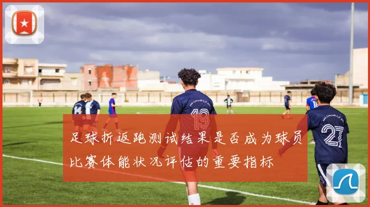 足球折返跑测试结果是否成为球员比赛体能状况评估的重要指标