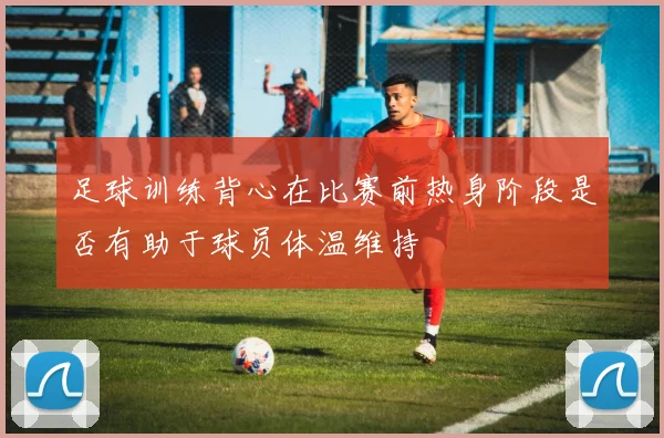 足球训练背心在比赛前热身阶段是否有助于球员体温维持
