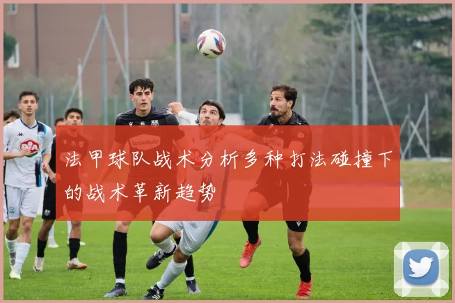 法甲球队战术分析多种打法碰撞下的战术革新趋势